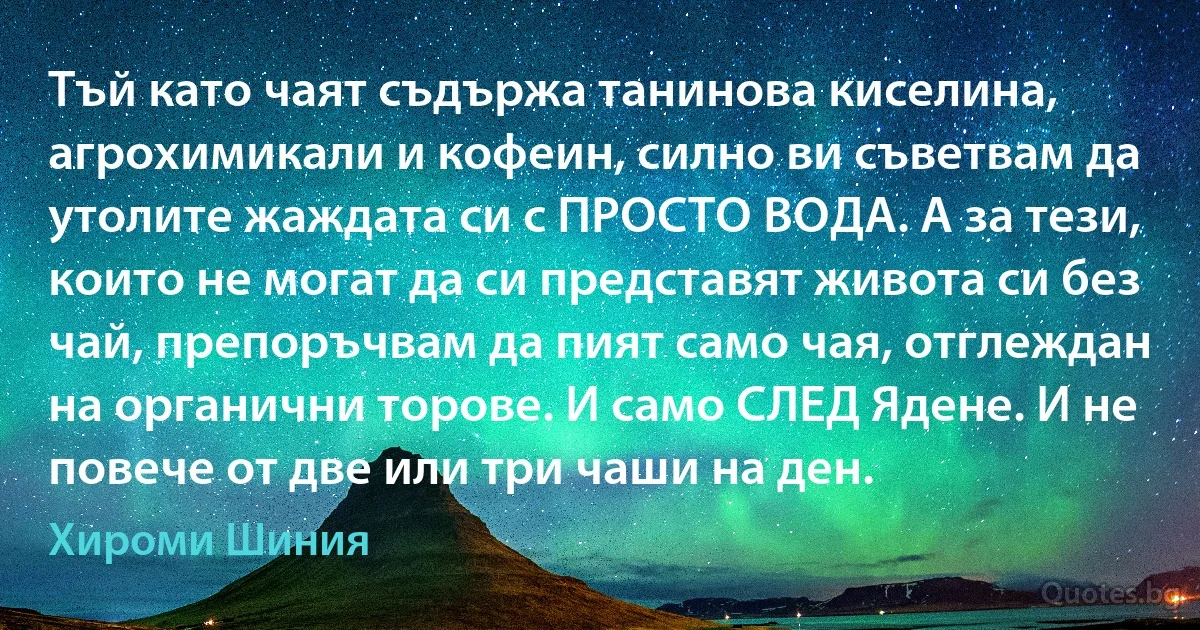 Тъй като чаят съдържа танинова киселина, агрохимикали и кофеин, силно ви съветвам да утолите жаждата си с ПРОСТО ВОДА. А за тези, които не могат да си представят живота си без чай, препоръчвам да пият само чая, отглеждан на органични торове. И само СЛЕД Ядене. И не повече от две или три чаши на ден. (Хироми Шиния)