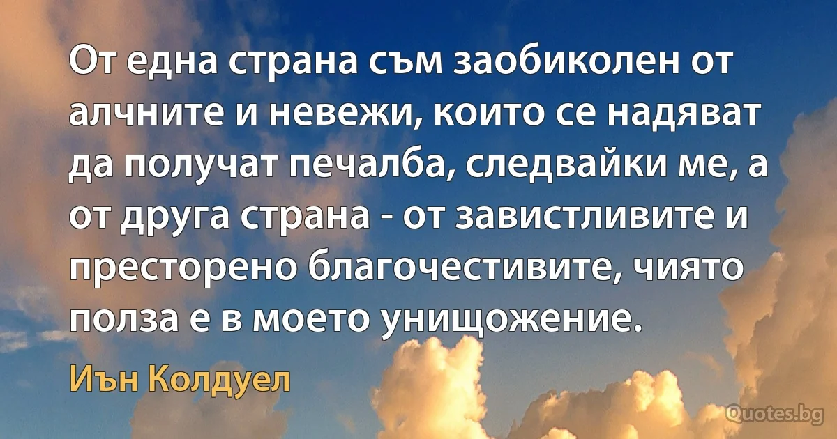 От една страна съм заобиколен от алчните и невежи, които се надяват да получат печалба, следвайки ме, а от друга страна - от завистливите и престорено благочестивите, чиято полза е в моето унищожение. (Иън Колдуел)