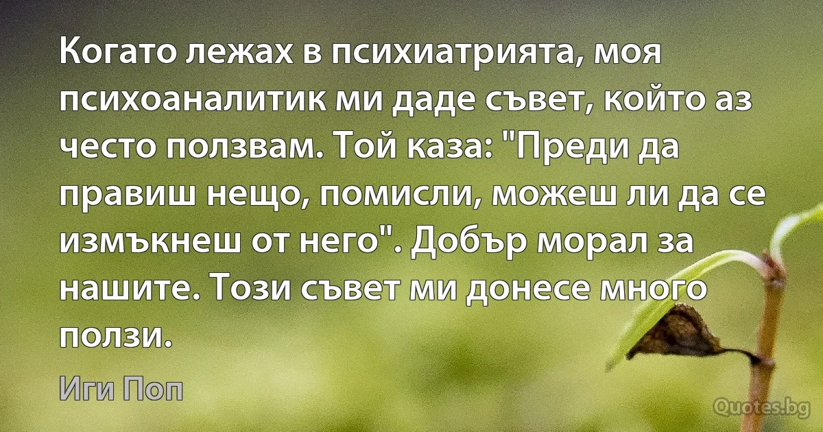 Когато лежах в психиатрията, моя психоаналитик ми даде съвет, който аз често ползвам. Той каза: "Преди да правиш нещо, помисли, можеш ли да се измъкнеш от него". Добър морал за нашите. Този съвет ми донесе много ползи. (Иги Поп)