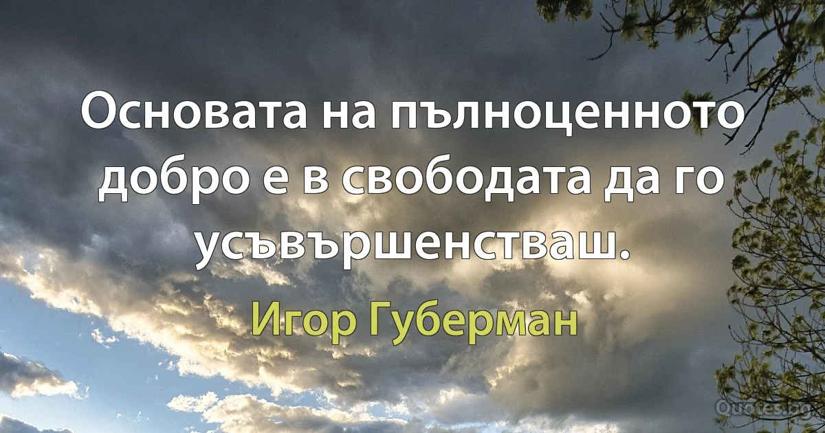 Основата на пълноценното добро е в свободата да го усъвършенстваш. (Игор Губерман)