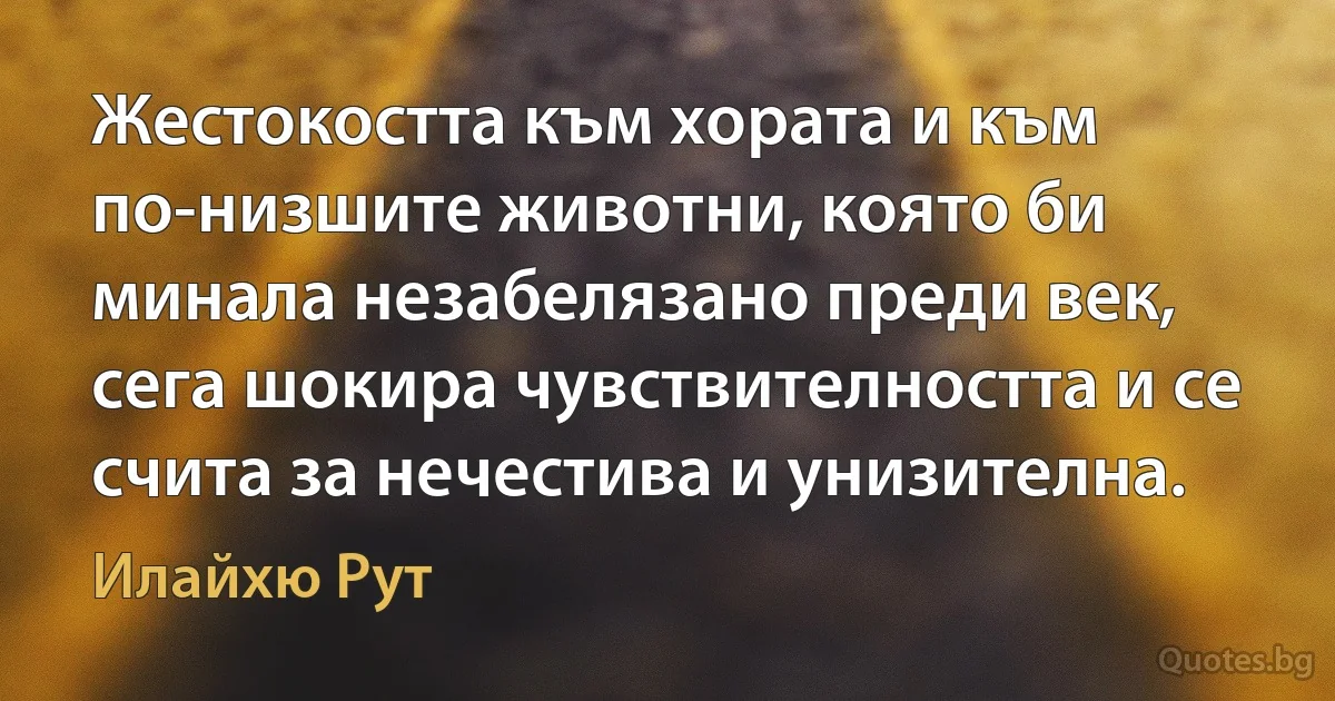 Жестокостта към хората и към по-низшите животни, която би минала незабелязано преди век, сега шокира чувствителността и се счита за нечестива и унизителна. (Илайхю Рут)