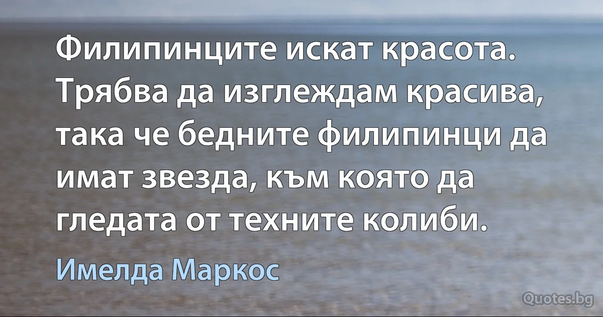 Филипинците искат красота. Трябва да изглеждам красива, така че бедните филипинци да имат звезда, към която да гледата от техните колиби. (Имелда Маркос)