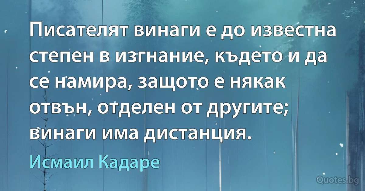 Писателят винаги е до известна степен в изгнание, където и да се намира, защото е някак отвън, отделен от другите; винаги има дистанция. (Исмаил Кадаре)