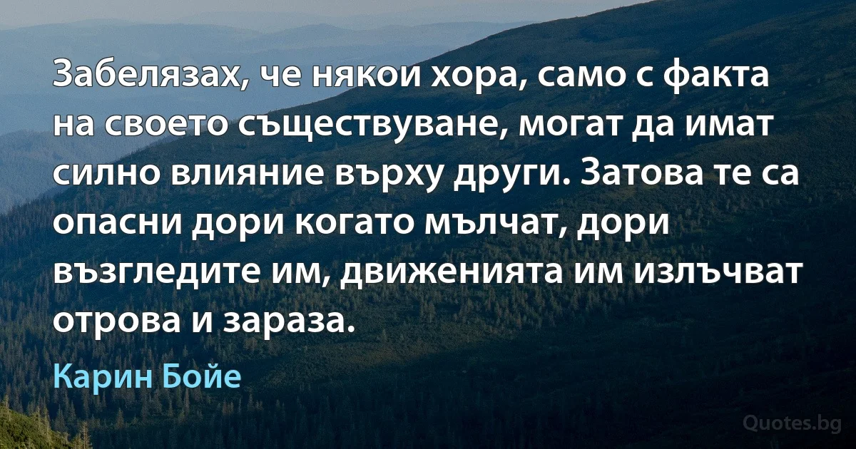 Забелязах, че някои хора, само с факта на своето съществуване, могат да имат силно влияние върху други. Затова те са опасни дори когато мълчат, дори възгледите им, движенията им излъчват отрова и зараза. (Карин Бойе)