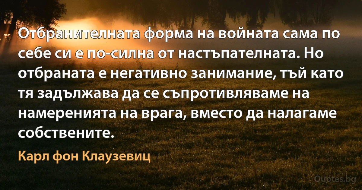 Отбранителната форма на войната сама по себе си е по-силна от настъпателната. Но отбраната е негативно занимание, тъй като тя задължава да се съпротивляваме на намеренията на врага, вместо да налагаме собствените. (Карл фон Клаузевиц)