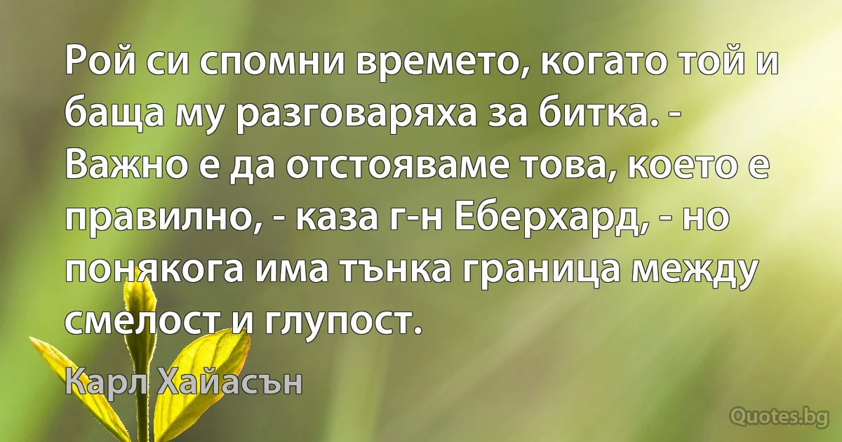 Рой си спомни времето, когато той и баща му разговаряха за битка. - Важно е да отстояваме това, което е правилно, - каза г-н Еберхард, - но понякога има тънка граница между смелост и глупост. (Карл Хайасън)