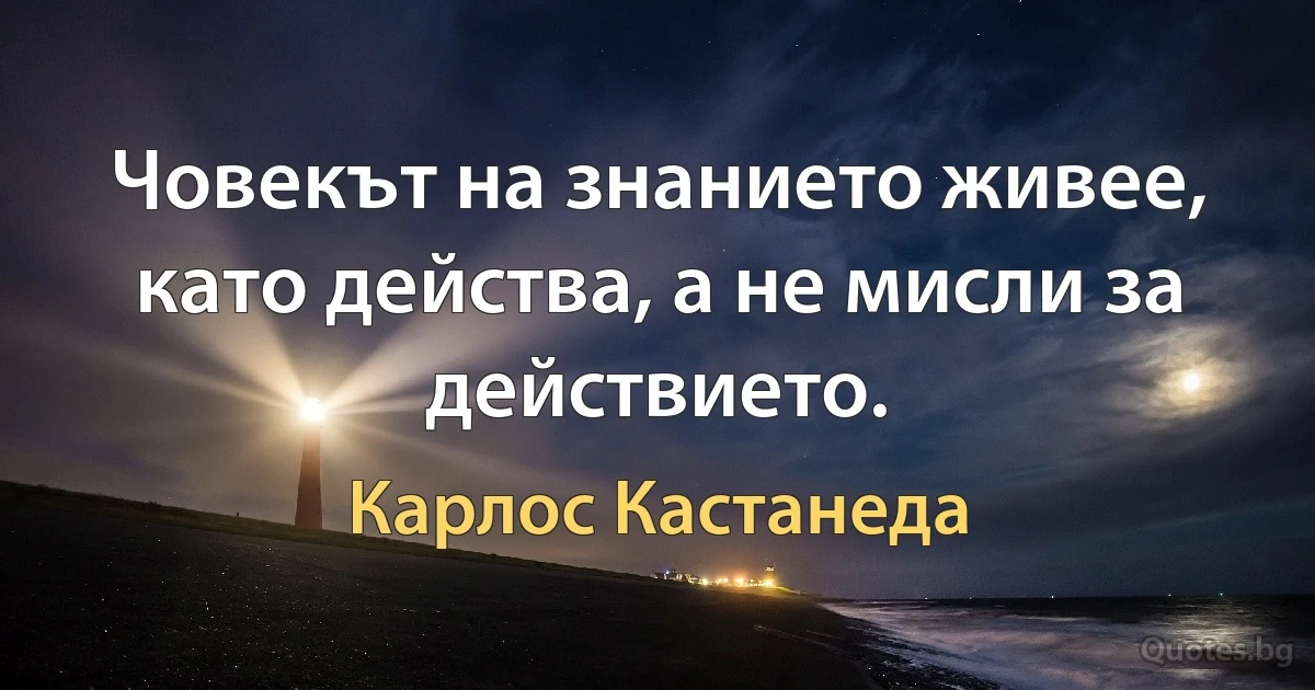 Човекът на знанието живее, като действа, а не мисли за действието. (Карлос Кастанеда)