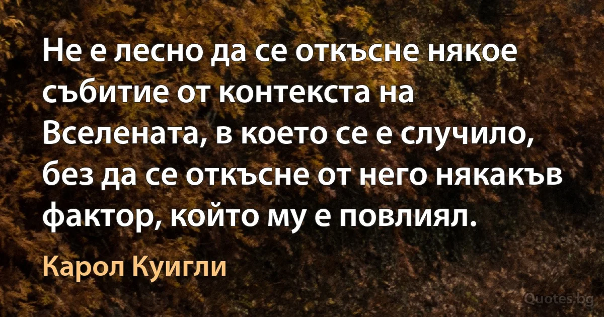 Не е лесно да се откъсне някое събитие от контекста на Вселената, в което се е случило, без да се откъсне от него някакъв фактор, който му е повлиял. (Карол Куигли)