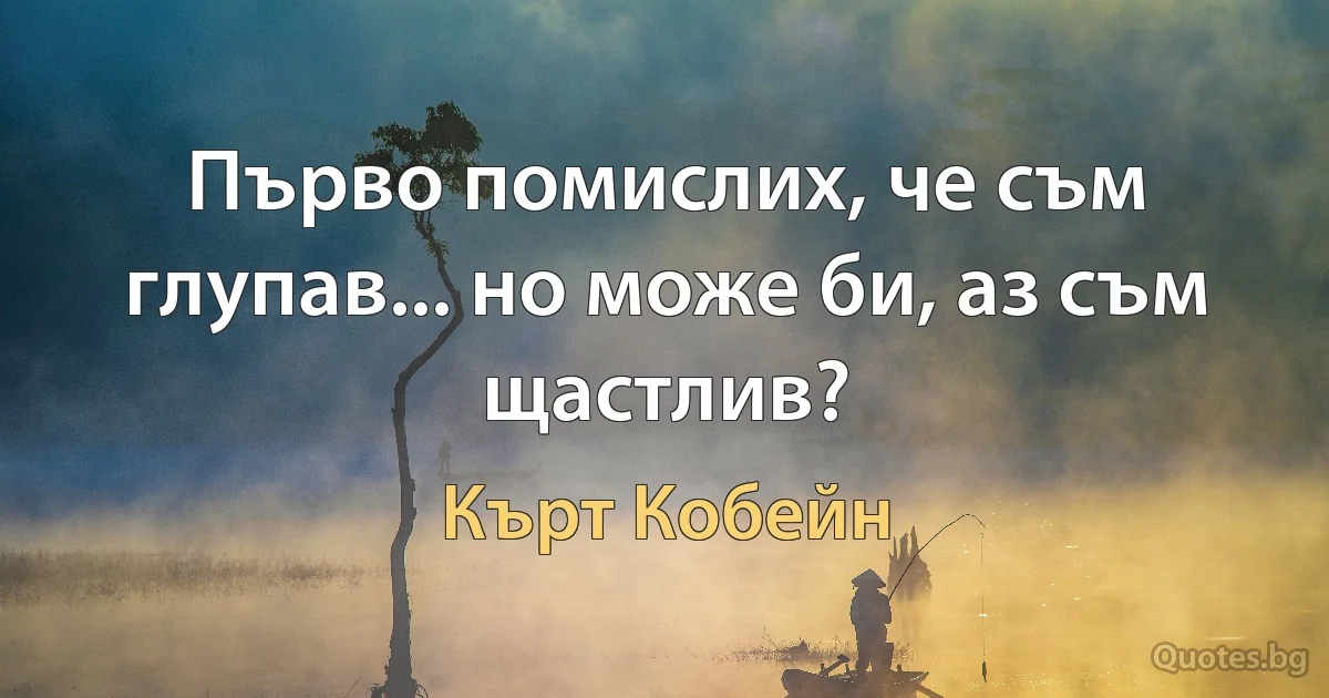 Първо помислих, че съм глупав... но може би, аз съм щастлив? (Кърт Кобейн)