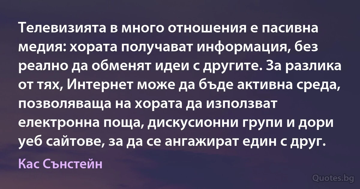 Телевизията в много отношения е пасивна медия: хората получават информация, без реално да обменят идеи с другите. За разлика от тях, Интернет може да бъде активна среда, позволяваща на хората да използват електронна поща, дискусионни групи и дори уеб сайтове, за да се ангажират един с друг. (Кас Сънстейн)