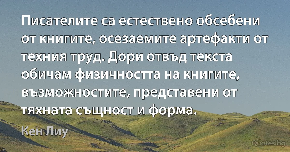 Писателите са естествено обсебени от книгите, осезаемите артефакти от техния труд. Дори отвъд текста обичам физичността на книгите, възможностите, представени от тяхната същност и форма. (Кен Лиу)