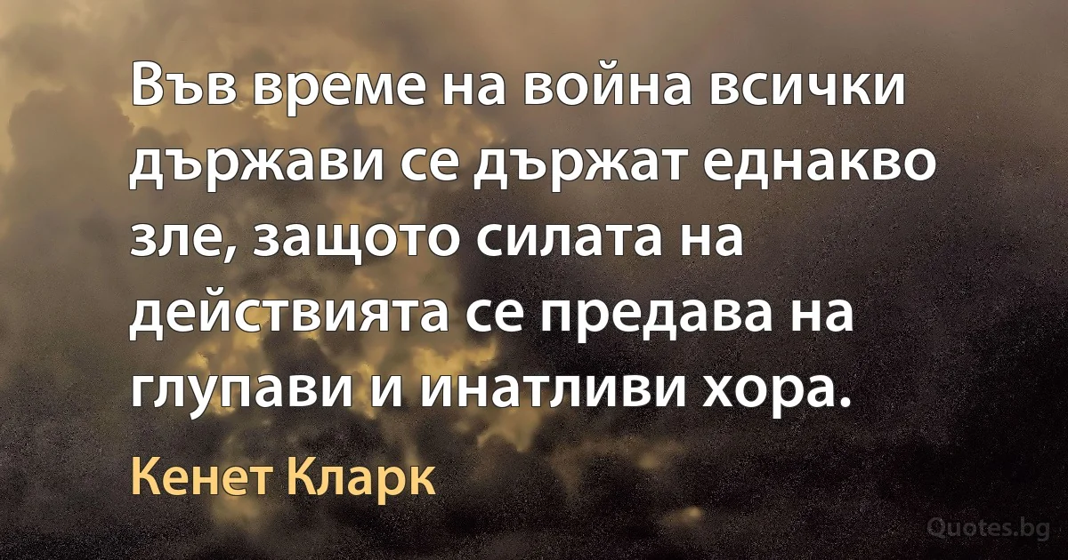 Във време на война всички държави се държат еднакво зле, защото силата на действията се предава на глупави и инатливи хора. (Кенет Кларк)