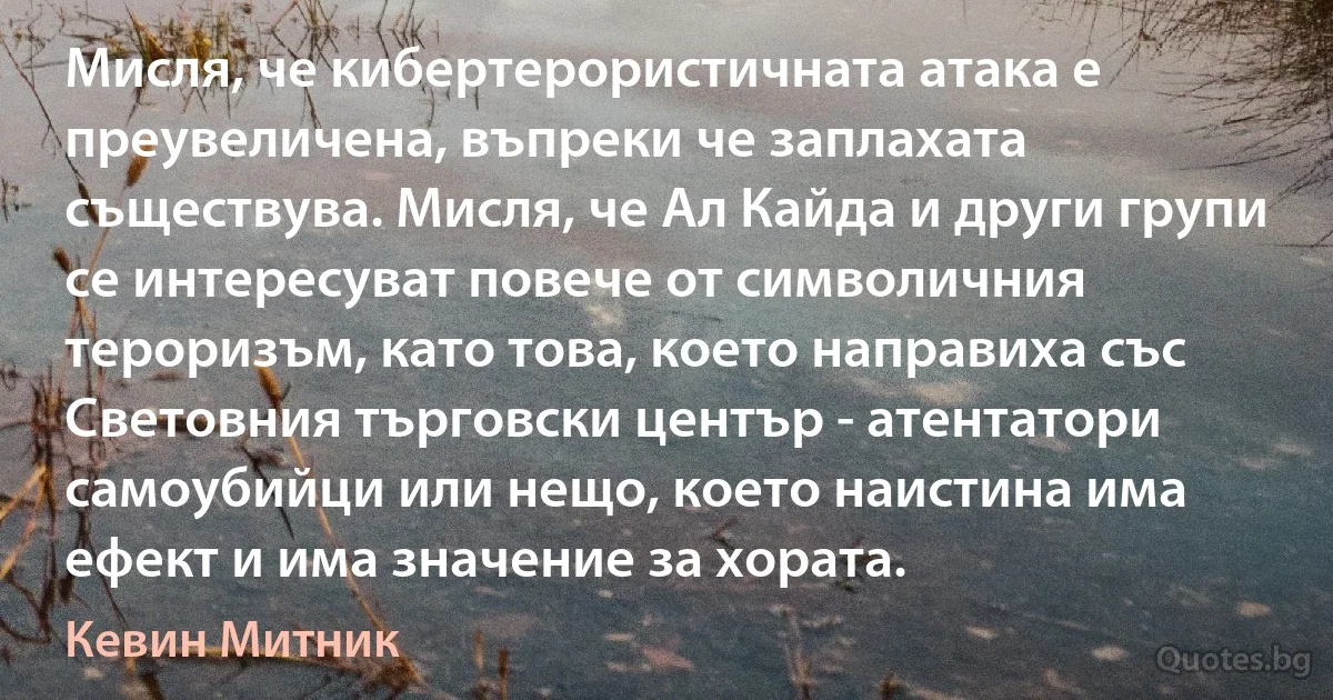 Мисля, че кибертерористичната атака е преувеличена, въпреки че заплахата съществува. Мисля, че Ал Кайда и други групи се интересуват повече от символичния тероризъм, като това, което направиха със Световния търговски център - атентатори самоубийци или нещо, което наистина има ефект и има значение за хората. (Кевин Митник)