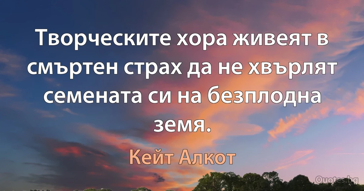 Творческите хора живеят в смъртен страх да не хвърлят семената си на безплодна земя. (Кейт Алкот)