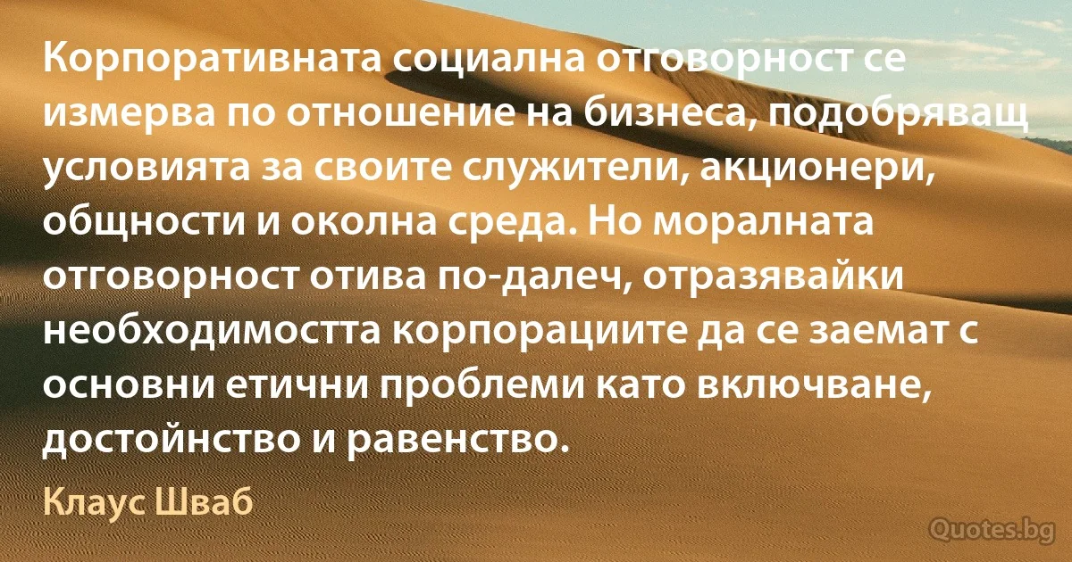 Корпоративната социална отговорност се измерва по отношение на бизнеса, подобряващ условията за своите служители, акционери, общности и околна среда. Но моралната отговорност отива по-далеч, отразявайки необходимостта корпорациите да се заемат с основни етични проблеми като включване, достойнство и равенство. (Клаус Шваб)