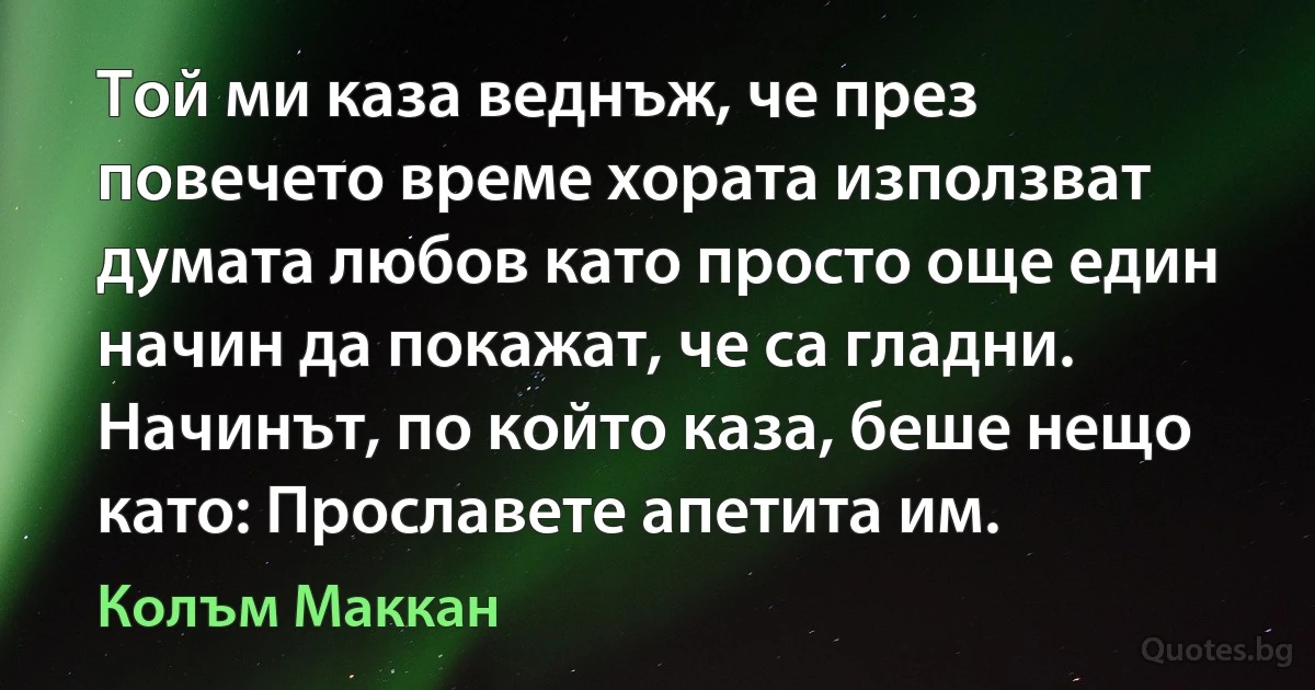 Той ми каза веднъж, че през повечето време хората използват думата любов като просто още един начин да покажат, че са гладни. Начинът, по който каза, беше нещо като: Прославете апетита им. (Колъм Маккан)