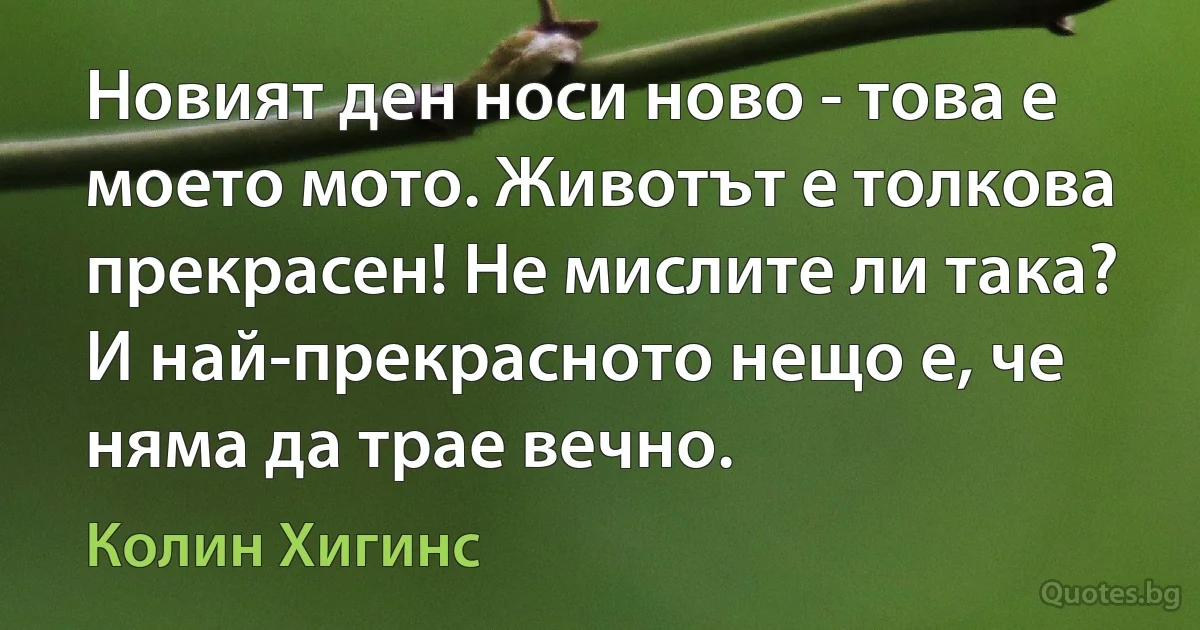 Новият ден носи ново - това е моето мото. Животът е толкова прекрасен! Не мислите ли така? И най-прекрасното нещо е, че няма да трае вечно. (Колин Хигинс)