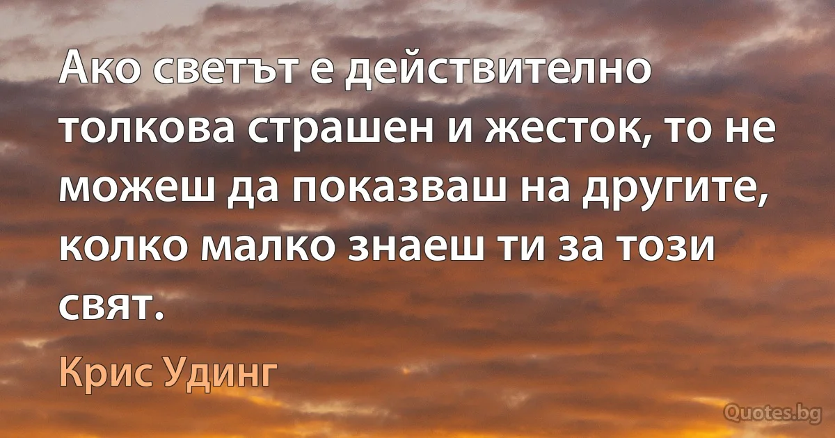 Ако светът е действително толкова страшен и жесток, то не можеш да показваш на другите, колко малко знаеш ти за този свят. (Крис Удинг)