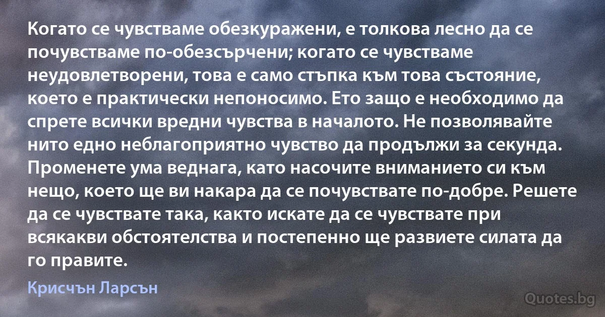 Когато се чувстваме обезкуражени, е толкова лесно да се почувстваме по-обезсърчени; когато се чувстваме неудовлетворени, това е само стъпка към това състояние, което е практически непоносимо. Ето защо е необходимо да спрете всички вредни чувства в началото. Не позволявайте нито едно неблагоприятно чувство да продължи за секунда. Променете ума веднага, като насочите вниманието си към нещо, което ще ви накара да се почувствате по-добре. Решете да се чувствате така, както искате да се чувствате при всякакви обстоятелства и постепенно ще развиете силата да го правите. (Крисчън Ларсън)