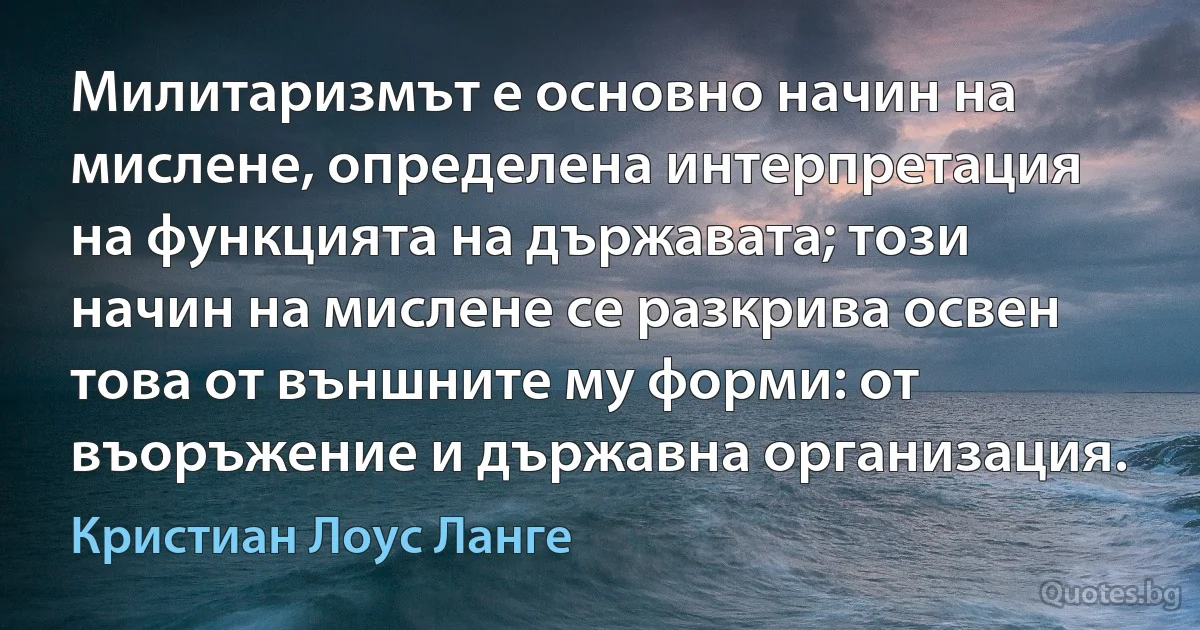 Милитаризмът е основно начин на мислене, определена интерпретация на функцията на държавата; този начин на мислене се разкрива освен това от външните му форми: от въоръжение и държавна организация. (Кристиан Лоус Ланге)