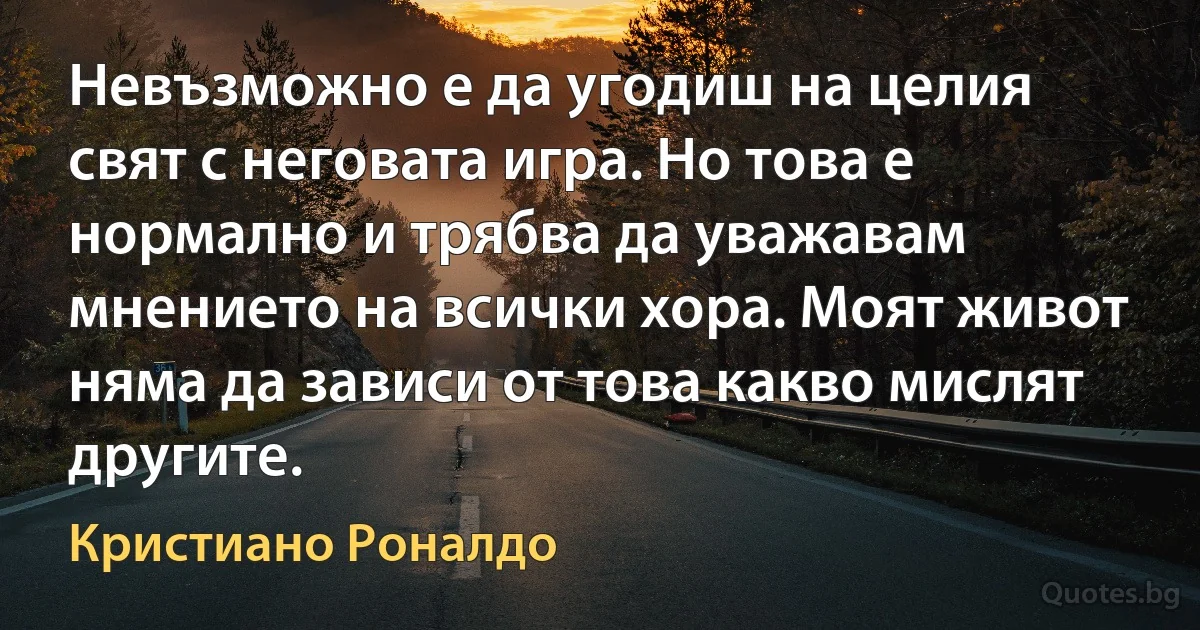 Невъзможно е да угодиш на целия свят с неговата игра. Но това е нормално и трябва да уважавам мнението на всички хора. Моят живот няма да зависи от това какво мислят другите. (Кристиано Роналдо)