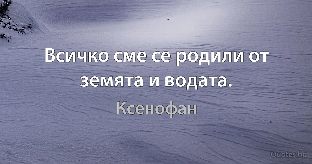 Всичко сме се родили от земята и водата. (Ксенофан)