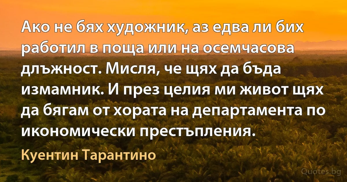 Ако не бях художник, аз едва ли бих работил в поща или на осемчасова длъжност. Мисля, че щях да бъда измамник. И през целия ми живот щях да бягам от хората на департамента по икономически престъпления. (Куентин Тарантино)