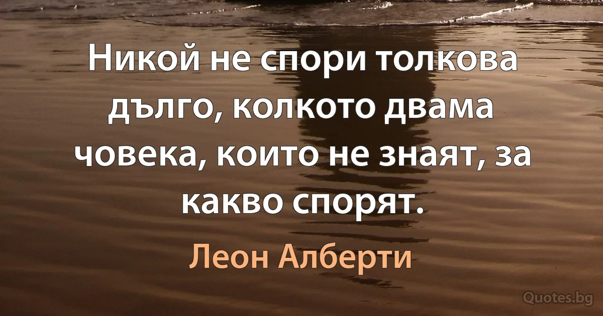 Никой не спори толкова дълго, колкото двама човека, които не знаят, за какво спорят. (Леон Алберти)