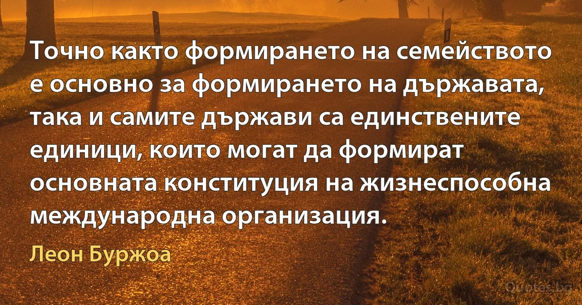 Точно както формирането на семейството е основно за формирането на държавата, така и самите държави са единствените единици, които могат да формират основната конституция на жизнеспособна международна организация. (Леон Буржоа)