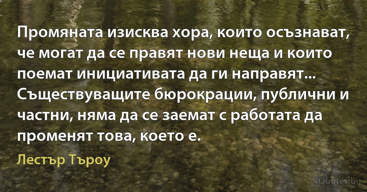 Промяната изисква хора, които осъзнават, че могат да се правят нови неща и които поемат инициативата да ги направят... Съществуващите бюрокрации, публични и частни, няма да се заемат с работата да променят това, което е. (Лестър Търоу)