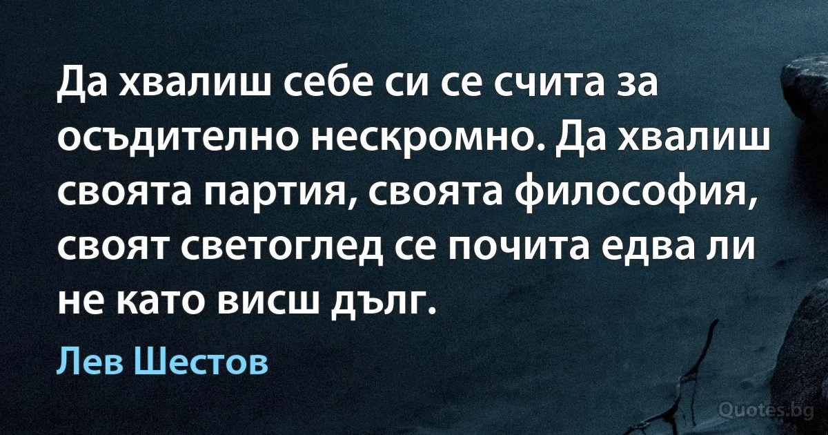 Да хвалиш себе си се счита за осъдително нескромно. Да хвалиш своята партия, своята философия, своят светоглед се почита едва ли не като висш дълг. (Лев Шестов)