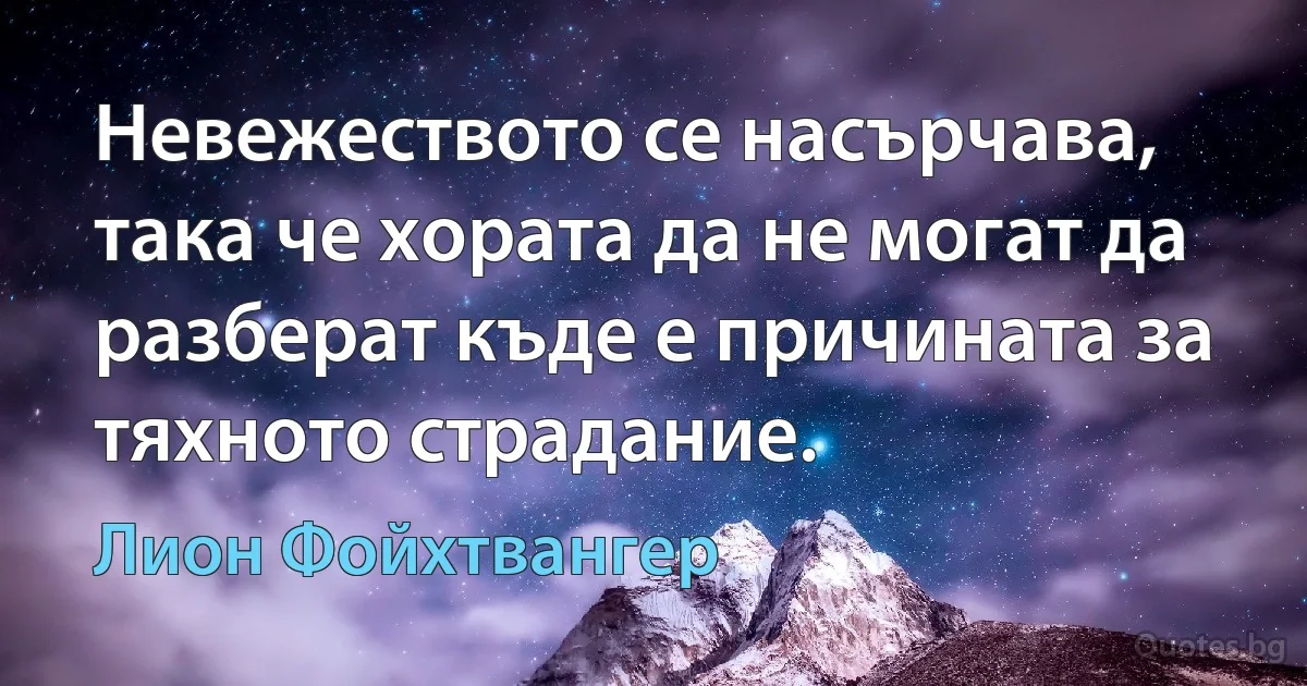 Невежеството се насърчава, така че хората да не могат да разберат къде е причината за тяхното страдание. (Лион Фойхтвангер)