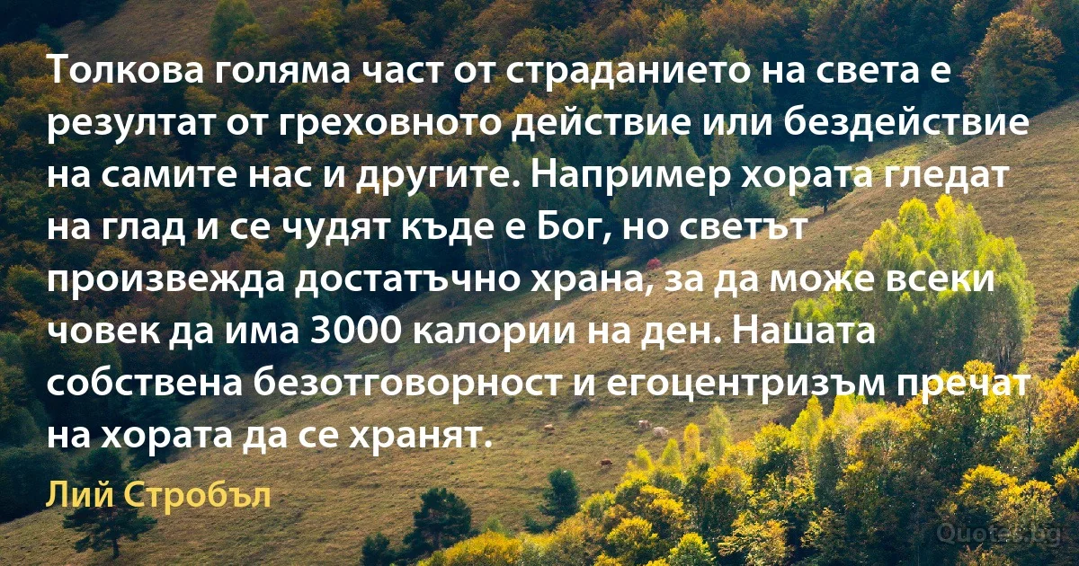 Толкова голяма част от страданието на света е резултат от греховното действие или бездействие на самите нас и другите. Например хората гледат на глад и се чудят къде е Бог, но светът произвежда достатъчно храна, за да може всеки човек да има 3000 калории на ден. Нашата собствена безотговорност и егоцентризъм пречат на хората да се хранят. (Лий Стробъл)