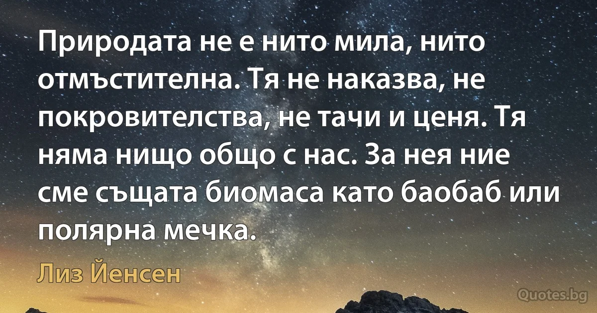 Природата не е нито мила, нито отмъстителна. Тя не наказва, не покровителства, не тачи и ценя. Тя няма нищо общо с нас. За нея ние сме същата биомаса като баобаб или полярна мечка. (Лиз Йенсен)