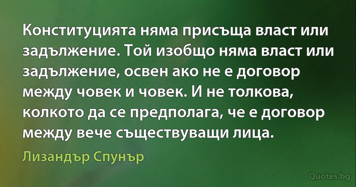 Конституцията няма присъща власт или задължение. Той изобщо няма власт или задължение, освен ако не е договор между човек и човек. И не толкова, колкото да се предполага, че е договор между вече съществуващи лица. (Лизандър Спунър)