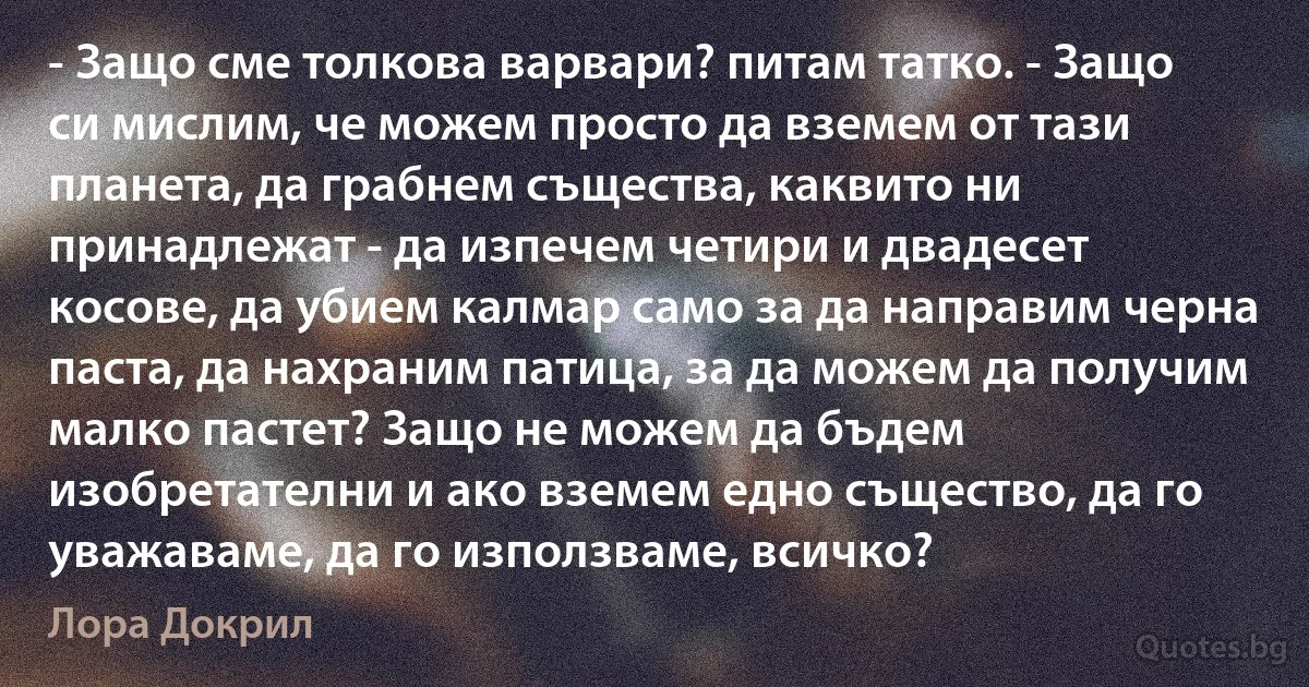 - Защо сме толкова варвари? питам татко. - Защо си мислим, че можем просто да вземем от тази планета, да грабнем същества, каквито ни принадлежат - да изпечем четири и двадесет косове, да убием калмар само за да направим черна паста, да нахраним патица, за да можем да получим малко пастет? Защо не можем да бъдем изобретателни и ако вземем едно същество, да го уважаваме, да го използваме, всичко? (Лора Докрил)