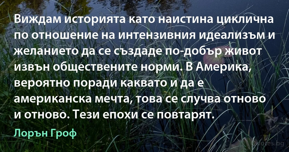 Виждам историята като наистина циклична по отношение на интензивния идеализъм и желанието да се създаде по-добър живот извън обществените норми. В Америка, вероятно поради каквато и да е американска мечта, това се случва отново и отново. Тези епохи се повтарят. (Лорън Гроф)