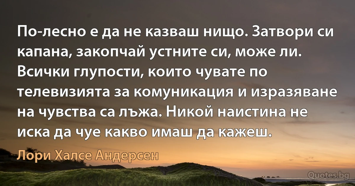 По-лесно е да не казваш нищо. Затвори си капана, закопчай устните си, може ли. Всички глупости, които чувате по телевизията за комуникация и изразяване на чувства са лъжа. Никой наистина не иска да чуе какво имаш да кажеш. (Лори Халсе Андерсен)