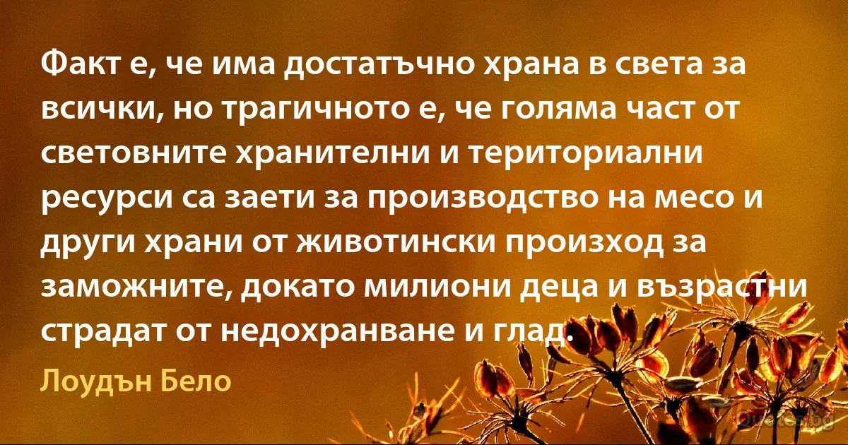 Факт е, че има достатъчно храна в света за всички, но трагичното е, че голяма част от световните хранителни и териториални ресурси са заети за производство на месо и други храни от животински произход за заможните, докато милиони деца и възрастни страдат от недохранване и глад. (Лоудън Бело)