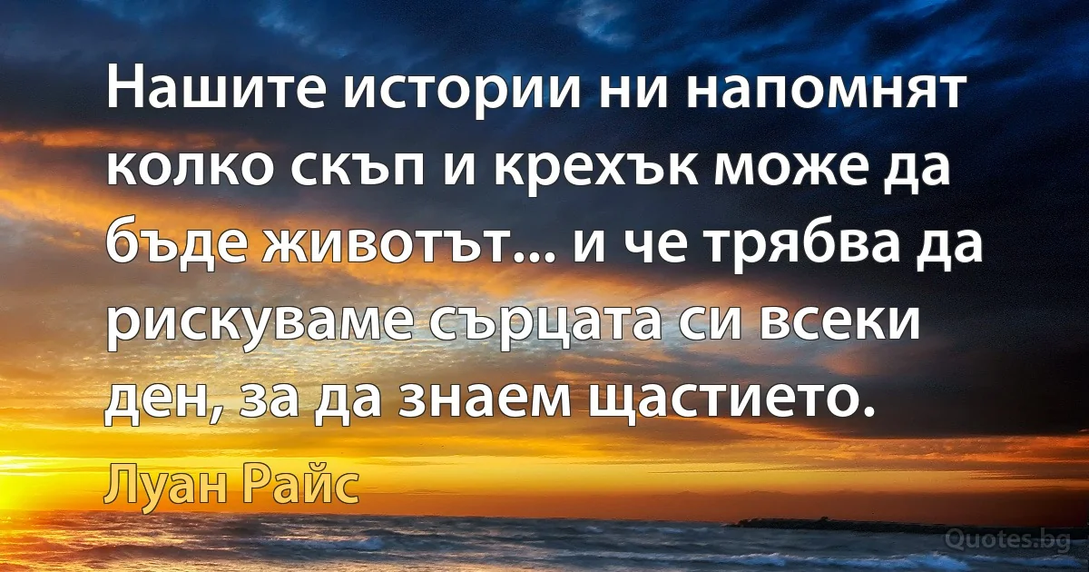 Нашите истории ни напомнят колко скъп и крехък може да бъде животът... и че трябва да рискуваме сърцата си всеки ден, за да знаем щастието. (Луан Райс)