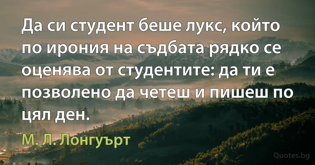 Да си студент беше лукс, който по ирония на съдбата рядко се оценява от студентите: да ти е позволено да четеш и пишеш по цял ден. (М. Л. Лонгуърт)