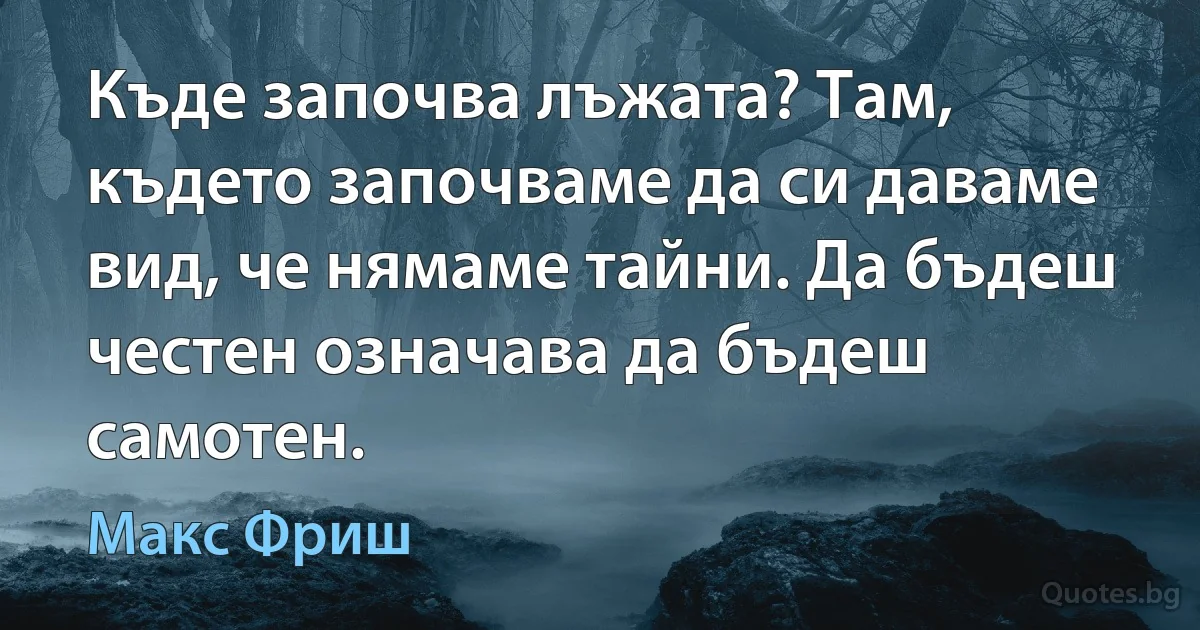 Къде започва лъжата? Там, където започваме да си даваме вид, че нямаме тайни. Да бъдеш честен означава да бъдеш самотен. (Макс Фриш)