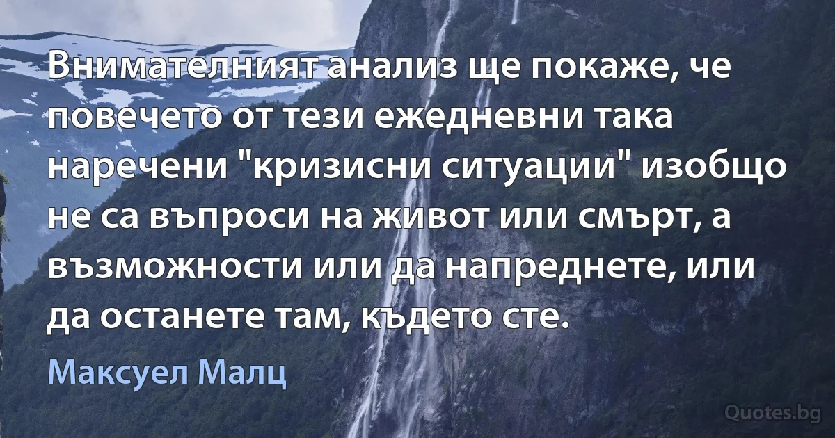 Внимателният анализ ще покаже, че повечето от тези ежедневни така наречени "кризисни ситуации" изобщо не са въпроси на живот или смърт, а възможности или да напреднете, или да останете там, където сте. (Максуел Малц)