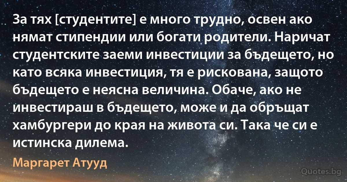 За тях [студентите] е много трудно, освен ако нямат стипендии или богати родители. Наричат студентските заеми инвестиции за бъдещето, но като всяка инвестиция, тя е рискована, защото бъдещето е неясна величина. Обаче, ако не инвестираш в бъдещето, може и да обръщат хамбургери до края на живота си. Така че си е истинска дилема. (Маргарет Атууд)