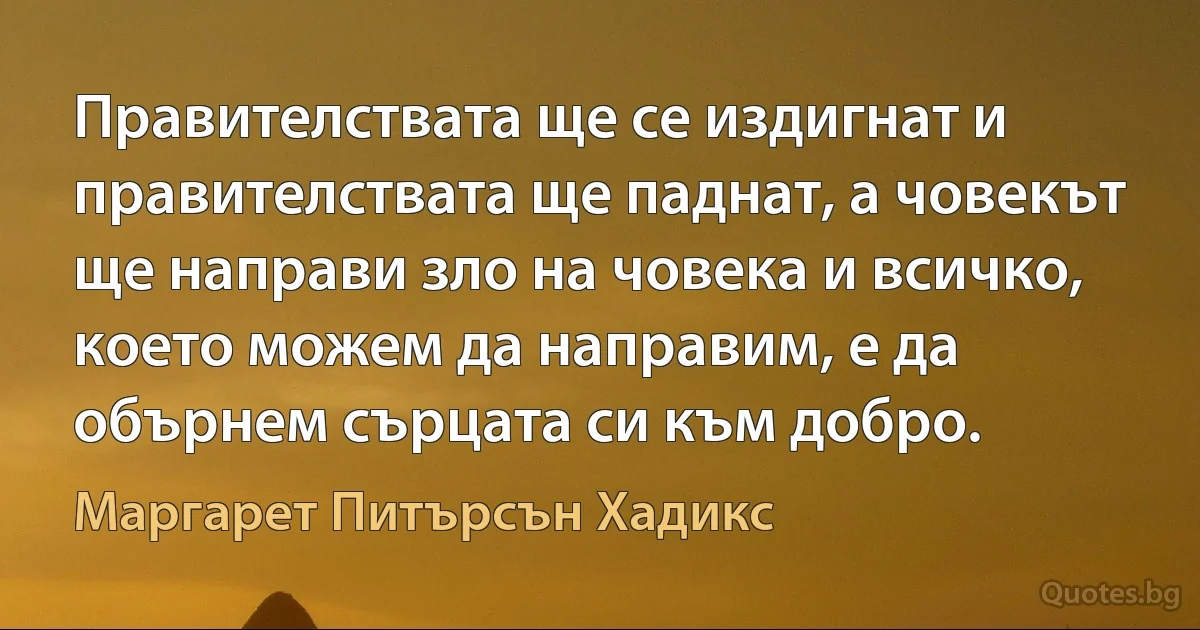 Правителствата ще се издигнат и правителствата ще паднат, а човекът ще направи зло на човека и всичко, което можем да направим, е да обърнем сърцата си към добро. (Маргарет Питърсън Хадикс)