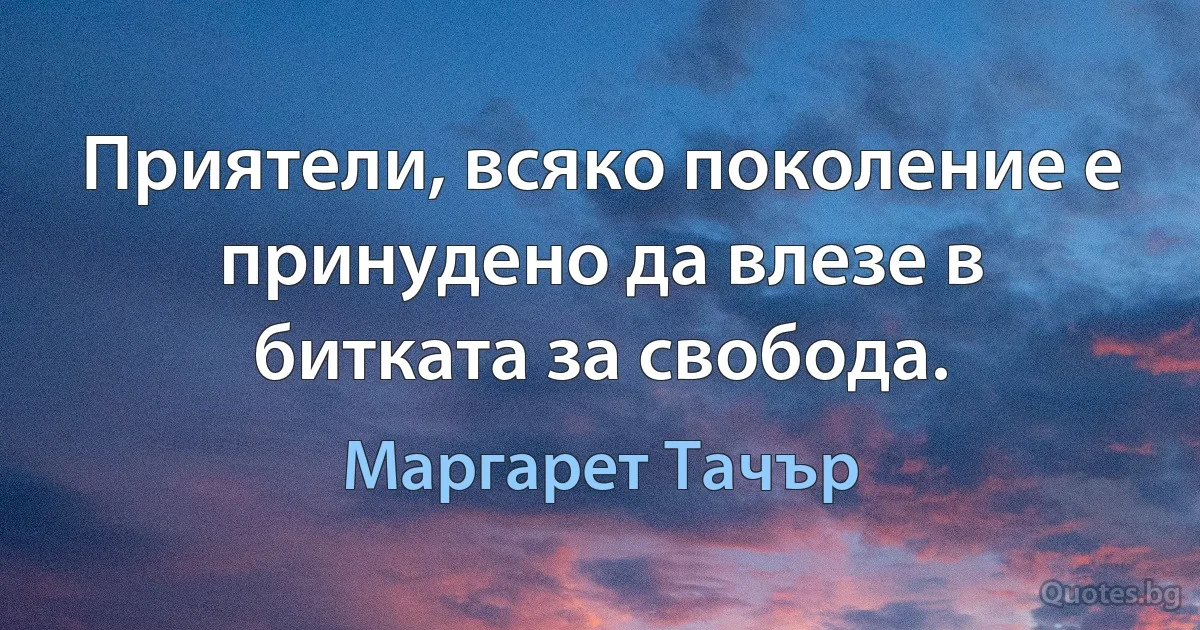 Приятели, всяко поколение е принудено да влезе в битката за свобода. (Маргарет Тачър)