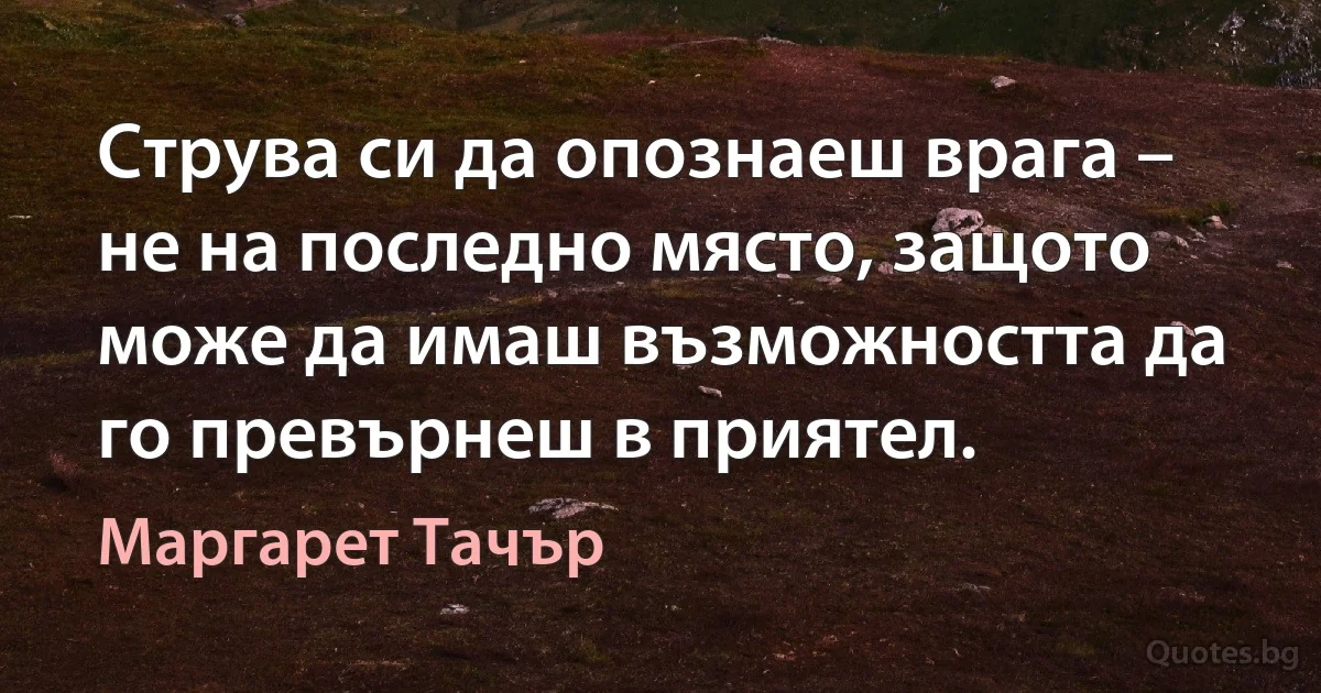 Струва си да опознаеш врага – не на последно място, защото може да имаш възможността да го превърнеш в приятел. (Маргарет Тачър)