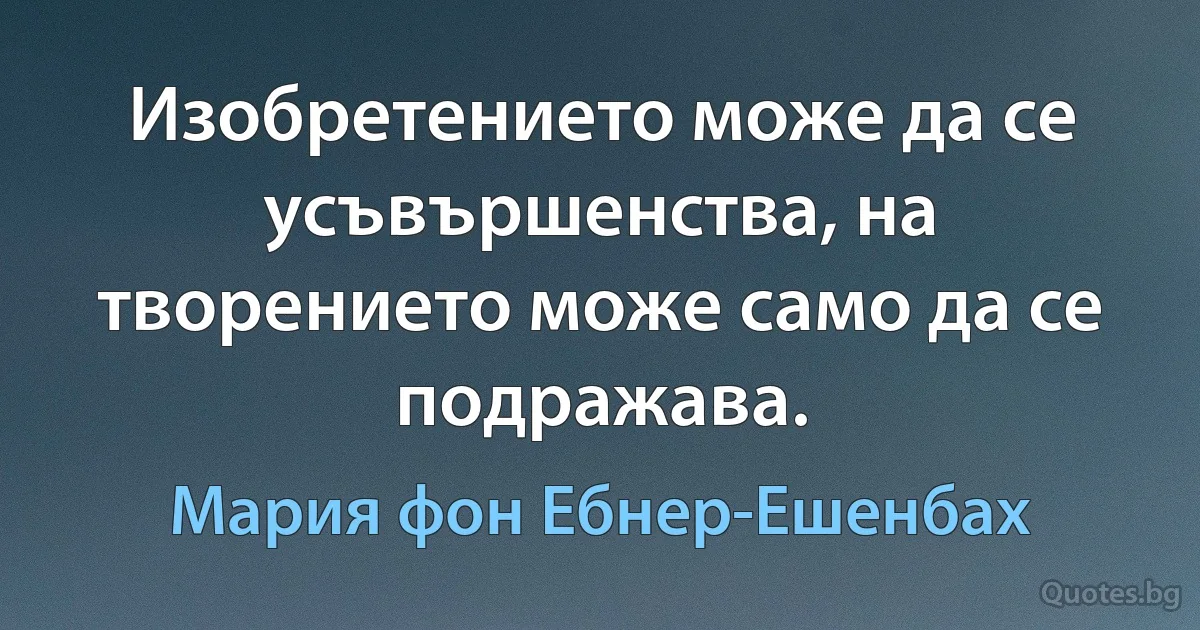 Изобретението може да се усъвършенства, на творението може само да се подражава. (Мария фон Ебнер-Ешенбах)