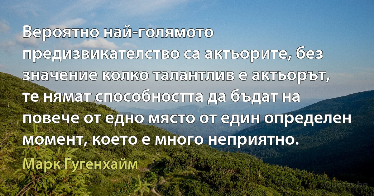 Вероятно най-голямото предизвикателство са актьорите, без значение колко талантлив е актьорът, те нямат способността да бъдат на повече от едно място от един определен момент, което е много неприятно. (Марк Гугенхайм)