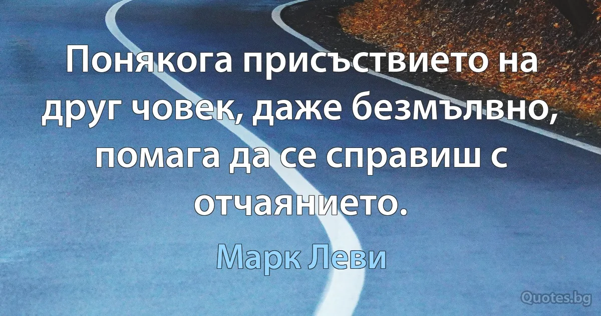 Понякога присъствието на друг човек, даже безмълвно, помага да се справиш с отчаянието. (Марк Леви)